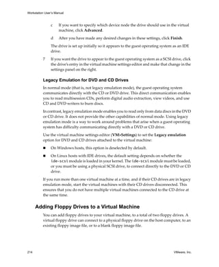 Workstation User’s Manual



                c    If you want to specify which device node the drive should use in the virtual 
                     machine, click Advanced.

                d    After you have made any desired changes in these settings, click Finish.

                The drive is set up initially so it appears to the guest operating system as an IDE 
                drive. 

          7     If you want the drive to appear to the guest operating system as a SCSI drive, click 
                the drive’s entry in the virtual machine settings editor and make that change in the 
                settings panel on the right.

          Legacy Emulation for DVD and CD Drives
          In normal mode (that is, not legacy emulation mode), the guest operating system 
          communicates directly with the CD or DVD drive. This direct communication enables 
          you to read multisession CDs, perform digital audio extraction, view videos, and use 
          CD and DVD writers to burn discs.

          In contrast, legacy emulation mode enables you to read only from data discs in the DVD 
          or CD drive. It does not provide the other capabilities of normal mode. Using legacy 
          emulation mode is a way to work around problems that arise when a guest operating 
          system has difficulty communicating directly with a DVD or CD drive.

          Use the virtual machine settings editor (VM>Settings) to set the Legacy emulation 
          option for DVD and CD drives attached to the virtual machine:

                On Windows hosts, this option is deselected by default.

                On Linux hosts with IDE drives, the default setting depends on whether the 
                ide-scsi module is loaded in your kernel. The ide-scsi module must be loaded, 
                or you must be using a physical SCSI drive, to connect directly to the DVD or CD 
                drive. 

          If you run more than one virtual machine at a time, and if their CD drives are in legacy 
          emulation mode, start the virtual machines with their CD drives disconnected. This 
          ensures that you do not have multiple virtual machines connected to the CD drive at 
          the same time.


      Adding Floppy Drives to a Virtual Machine
          You can add floppy drives to your virtual machine, to a total of two floppy drives. A 
          virtual floppy drive can connect to a physical floppy drive on the host computer, to an 
          existing floppy image file, or to a blank floppy image file.




214                                                                                       VMware, Inc.
 