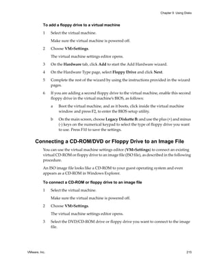 Chapter 9 Using Disks



          To add a floppy drive to a virtual machine

          1    Select the virtual machine. 

               Make sure the virtual machine is powered off.

          2    Choose VM>Settings. 

               The virtual machine settings editor opens. 

          3    On the Hardware tab, click Add to start the Add Hardware wizard.

          4    On the Hardware Type page, select Floppy Drive and click Next.

          5    Complete the rest of the wizard by using the instructions provided in the wizard 
               pages.

          6    If you are adding a second floppy drive to the virtual machine, enable this second 
               floppy drive in the virtual machine’s BIOS, as follows:

               a   Boot the virtual machine, and as it boots, click inside the virtual machine 
                   window and press F2, to enter the BIOS setup utility. 

               b   On the main screen, choose Legacy Diskette B: and use the plus (+) and minus 
                   (‐) keys on the numerical keypad to select the type of floppy drive you want 
                   to use. Press F10 to save the settings.


     Connecting a CD-ROM/DVD or Floppy Drive to an Image File
          You can use the virtual machine settings editor (VM>Settings) to connect an existing 
          virtual CD‐ROM or floppy drive to an image file (ISO file), as described in the following 
          procedure.

          An ISO image file looks like a CD‐ROM to your guest operating system and even 
          appears as a CD‐ROM in Windows Explorer. 

          To connect a CD-ROM or floppy drive to an image file

          1    Select the virtual machine. 

               Make sure the virtual machine is powered off.

          2    Choose VM>Settings. 

               The virtual machine settings editor opens. 

          3    Select the DVD/CD‐ROM drive or floppy drive you want to connect to the image 
               file.




VMware, Inc.                                                                                      215
 