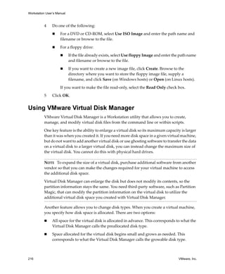 Workstation User’s Manual



          4     Do one of the following:

                     For a DVD or CD‐ROM, select Use ISO Image and enter the path name and 
                     filename or browse to the file.

                     For a floppy drive:

                            If the file already exists, select Use floppy Image and enter the path name 
                            and filename or browse to the file.

                            If you want to create a new image file, click Create. Browse to the 
                            directory where you want to store the floppy image file, supply a 
                            filename, and click Save (on Windows hosts) or Open (on Linux hosts).

                     If you want to make the file read‐only, select the Read Only check box.

          5     Click OK. 


Using VMware Virtual Disk Manager
          VMware Virtual Disk Manager is a Workstation utility that allows you to create, 
          manage, and modify virtual disk files from the command line or within scripts. 

          One key feature is the ability to enlarge a virtual disk so its maximum capacity is larger 
          than it was when you created it. If you need more disk space in a given virtual machine, 
          but do not want to add another virtual disk or use ghosting software to transfer the data 
          on a virtual disk to a larger virtual disk, you can instead change the maximum size of 
          the virtual disk. You cannot do this with physical hard drives.

          NOTE   To expand the size of a virtual disk, purchase additional software from another 
          vendor so that you can make the changes required for your virtual machine to access 
          the additional disk space.

          Virtual Disk Manager can enlarge the disk but does not modify its contents, so the 
          partition information stays the same. You need third‐party software, such as Partition 
          Magic, that can modify the partition information on the virtual disk to utilize the 
          additional virtual disk space you created with Virtual Disk Manager.

          Another feature allows you to change disk types. When you create a virtual machine, 
          you specify how disk space is allocated. There are two options:

                All space for the virtual disk is allocated in advance. This corresponds to what the 
                Virtual Disk Manager calls the preallocated disk type.

                Space allocated for the virtual disk begins small and grows as needed. This 
                corresponds to what the Virtual Disk Manager calls the growable disk type.



216                                                                                          VMware, Inc.
 