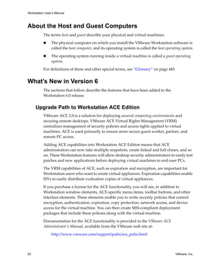 Workstation User’s Manual



About the Host and Guest Computers
          The terms host and guest describe your physical and virtual machines:

                The physical computer on which you install the VMware Workstation software is 
                called the host computer, and its operating system is called the host operating system.

                The operating system running inside a virtual machine is called a guest operating 
                system.

          For definitions of these and other special terms, see “Glossary” on page 445.


What’s New in Version 6
          The sections that follow describe the features that have been added to the 
          Workstation 6.0 release.


     Upgrade Path to Workstation ACE Edition
          VMware ACE 2.0 is a solution for deploying assured computing environments and 
          securing remote desktops. VMware ACE Virtual Rights Management (VRM) 
          centralizes management of security policies and access rights applied to virtual 
          machines. ACE is used primarily to ensure more secure guest worker, partner, and 
          remote PC access. 

          Adding ACE capabilities into Workstation ACE Edition means that ACE 
          administrators can now take multiple snapshots, create linked and full clones, and so 
          on. These Workstation features will allow desktop security administrators to easily test 
          patches and new applications before deploying virtual machines to end‐user PCs.

          The VRM capabilities of ACE, such as expiration and encryption, are important for 
          Workstation users who want to create virtual appliances. Expiration capabilities enable 
          ISVs to easily distribute evaluation copies of virtual appliances.

          If you purchase a license for the ACE functionality, you will see, in addition to 
          Workstation window elements, ACE‐specific menu items, toolbar buttons, and other 
          interface elements. These elements enable you to write security policies that control 
          encryption, authentication, expiration, copy protection, network access, and device 
          access for the virtual machine. You can then create MSI‐compliant deployment 
          packages that include these policies along with the virtual machine. 

          Documentation for the ACE functionality is provided in the VMware ACE 
          Administrator’s Manual, available from the VMware web site at:

                http://www.vmware.com/support/pubs/ace_pubs.html



22                                                                                          VMware, Inc.
 