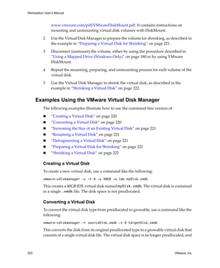 Workstation User’s Manual



                www.vmware.com/pdf/VMwareDiskMount.pdf. It contains instructions on 
                mounting and unmounting virtual disk volumes with DiskMount.

          2     Use the Virtual Disk Manager to prepare the volume for shrinking, as described in 
                the example in “Preparing a Virtual Disk for Shrinking” on page 221. 

          3     Disconnect (unmount) the volume, either by using the procedure described in 
                “Using a Mapped Drive (Windows Only)” on page 180 or by using VMware 
                DiskMount.

          4     Repeat the mounting, preparing, and unmounting process for each volume of the 
                virtual disk. 

          5     Use the Virtual Disk Manager to shrink the virtual disk, as described in the 
                example in “Shrinking a Virtual Disk” on page 222.


      Examples Using the VMware Virtual Disk Manager
          The following examples illustrate how to use the command‐line version of:

                “Creating a Virtual Disk” on page 220
                “Converting a Virtual Disk” on page 220
                “Increasing the Size of an Existing Virtual Disk” on page 221
                “Renaming a Virtual Disk” on page 221
                “Defragmenting a Virtual Disk” on page 221
                “Preparing a Virtual Disk for Shrinking” on page 221
                “Shrinking a Virtual Disk” on page 222

          Creating a Virtual Disk
          To create a new virtual disk, use a command like the following:
          vmware-vdiskmanager -c -t 0 -s 40GB -a ide myDisk.vmdk

          This creates a 40GB IDE virtual disk named myDisk.vmdk. The virtual disk is contained 
          in a single .vmdk file. The disk space is not preallocated.

          Converting a Virtual Disk
          To convert the virtual disk type from preallocated to growable, use a command like the 
          following:
          vmware-vdiskmanager -r sourceDisk.vmdk -t 0 targetDisk.vmdk

          This converts the disk from its original preallocated type to a growable virtual disk that 
          consists of a single virtual disk file. The virtual disk space is no longer preallocated, and 



220                                                                                         VMware, Inc.
 