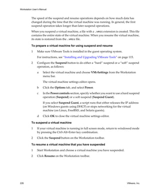 Workstation User’s Manual



          The speed of the suspend and resume operations depends on how much data has 
          changed during the time that the virtual machine was running. In general, the first 
          suspend operation takes longer than later suspend operations. 
          When you suspend a virtual machine, a file with a .vmss extension is created. This file 
          contains the entire state of the virtual machine. When you resume the virtual machine, 
          its state is restored from the .vmss file.

          To prepare a virtual machine for using suspend and resume

          1     Make sure VMware Tools is installed in the guest operating system.

                For instructions, see “Installing and Upgrading VMware Tools” on page 115.

          2     Configure the Suspend button to do either a “hard” suspend or a “soft” suspend 
                operation, as follows:

                a    Select the virtual machine and choose VM>Settings from the Workstation 
                     menu bar. 

                     The virtual machine settings editor opens.

                b    Click the Options tab, and select Power.

                c    In the Power controls section, specify whether you want to use a hard suspend 
                     operation (Suspend) or a soft suspend (Suspend Guest).

                     If you select Suspend Guest, a script runs that either releases the IP address 
                     (on Windows guests using DHCP) or stops networking for the virtual 
                     machine (on Linux, FreeBSD, and Solaris guests).

                d    Click OK to close the virtual machine settings editor.

          To suspend a virtual machine

          1     If your virtual machine is running in full screen mode, return to windowed mode 
                by pressing the Ctrl+Alt+Enter key combination.

          2     Click the Suspend button on the Workstation toolbar.

          To resume a virtual machine that you have suspended

          1     Start Workstation and choose a virtual machine you have suspended. 
          2     Click Resume on the Workstation toolbar.




226                                                                                      VMware, Inc.
 