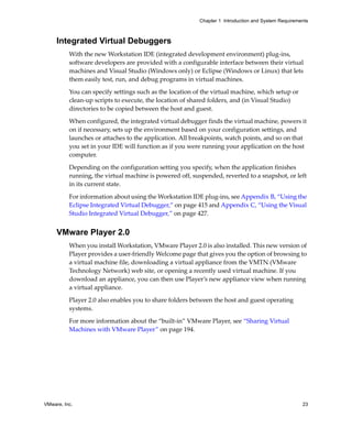 Chapter 1 Introduction and System Requirements



     Integrated Virtual Debuggers
          With the new Workstation IDE (integrated development environment) plug‐ins, 
          software developers are provided with a configurable interface between their virtual 
          machines and Visual Studio (Windows only) or Eclipse (Windows or Linux) that lets 
          them easily test, run, and debug programs in virtual machines. 

          You can specify settings such as the location of the virtual machine, which setup or 
          clean‐up scripts to execute, the location of shared folders, and (in Visual Studio) 
          directories to be copied between the host and guest.

          When configured, the integrated virtual debugger finds the virtual machine, powers it 
          on if necessary, sets up the environment based on your configuration settings, and 
          launches or attaches to the application. All breakpoints, watch points, and so on that 
          you set in your IDE will function as if you were running your application on the host 
          computer.

          Depending on the configuration setting you specify, when the application finishes 
          running, the virtual machine is powered off, suspended, reverted to a snapshot, or left 
          in its current state.

          For information about using the Workstation IDE plug‐ins, see Appendix B, “Using the 
          Eclipse Integrated Virtual Debugger,” on page 415 and Appendix C, “Using the Visual 
          Studio Integrated Virtual Debugger,” on page 427.


     VMware Player 2.0
          When you install Workstation, VMware Player 2.0 is also installed. This new version of 
          Player provides a user‐friendly Welcome page that gives you the option of browsing to 
          a virtual machine file, downloading a virtual appliance from the VMTN (VMware 
          Technology Network) web site, or opening a recently used virtual machine. If you 
          download an appliance, you can then use Player’s new appliance view when running 
          a virtual appliance. 

          Player 2.0 also enables you to share folders between the host and guest operating 
          systems.

          For more information about the “built‐in” VMware Player, see “Sharing Virtual 
          Machines with VMware Player” on page 194.




VMware, Inc.                                                                                         23
 
