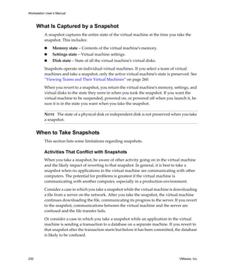 Workstation User’s Manual



      What Is Captured by a Snapshot
          A snapshot captures the entire state of the virtual machine at the time you take the 
          snapshot. This includes:

                Memory state – Contents of the virtual machine’s memory.
                Settings state – Virtual machine settings.
                Disk state – State of all the virtual machine’s virtual disks.

          Snapshots operate on individual virtual machines. If you select a team of virtual 
          machines and take a snapshot, only the active virtual machine’s state is preserved. See 
          “Viewing Teams and Their Virtual Machines” on page 260.

          When you revert to a snapshot, you return the virtual machine’s memory, settings, and 
          virtual disks to the state they were in when you took the snapshot. If you want the 
          virtual machine to be suspended, powered on, or powered off when you launch it, be 
          sure it is in the state you want when you take the snapshot.

          NOTE   The state of a physical disk or independent disk is not preserved when you take 
          a snapshot.


      When to Take Snapshots
          This section lists some limitations regarding snapshots.

          Activities That Conflict with Snapshots
          When you take a snapshot, be aware of other activity going on in the virtual machine 
          and the likely impact of reverting to that snapshot. In general, it is best to take a 
          snapshot when no applications in the virtual machine are communicating with other 
          computers. The potential for problems is greatest if the virtual machine is 
          communicating with another computer, especially in a production environment.

          Consider a case in which you take a snapshot while the virtual machine is downloading 
          a file from a server on the network. After you take the snapshot, the virtual machine 
          continues downloading the file, communicating its progress to the server. If you revert 
          to the snapshot, communications between the virtual machine and the server are 
          confused and the file transfer fails.
          Or consider a case in which you take a snapshot while an application in the virtual 
          machine is sending a transaction to a database on a separate machine. If you revert to 
          that snapshot after the transaction starts but before it has been committed, the database 
          is likely to be confused.




230                                                                                      VMware, Inc.
 