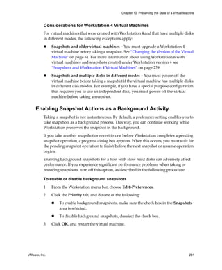 Chapter 10 Preserving the State of a Virtual Machine



          Considerations for Workstation 4 Virtual Machines
          For virtual machines that were created with Workstation 4 and that have multiple disks 
          in different modes, the following exceptions apply:

               Snapshots and older virtual machines – You must upgrade a Workstation 4 
               virtual machine before taking a snapshot. See “Changing the Version of the Virtual 
               Machine” on page 61. For more information about using Workstation 6 with 
               virtual machines and snapshots created under Workstation version 4 see 
               “Snapshots and Workstation 4 Virtual Machines” on page 239.

               Snapshots and multiple disks in different modes – You must power off the 
               virtual machine before taking a snapshot if the virtual machine has multiple disks 
               in different disk modes. For example, if you have a special purpose configuration 
               that requires you to use an independent disk, you must power off the virtual 
               machine before taking a snapshot. 


     Enabling Snapshot Actions as a Background Activity
          Taking a snapshot is not instantaneous. By default, a preference setting enables you to 
          take snapshots as a background process. This way, you can continue working while 
          Workstation preserves the snapshot in the background.

          If you take another snapshot or revert to one before Workstation completes a pending 
          snapshot operation, a progress dialog box appears. When this occurs, you must wait for 
          the pending snapshot operation to finish before the next snapshot or resume operation 
          begins.

          Enabling background snapshots for a host with slow hard disks can adversely affect 
          performance. If you experience significant performance problems when taking or 
          restoring snapshots, turn off this option, as described in the following procedure.

          To enable or disable background snapshots

          1    From the Workstation menu bar, choose Edit>Preferences.

          2    Click the Priority tab, and do one of the following:

                   To enable background snapshots, make sure the check box in the Snapshots 
                   area is selected.

                   To disable background snapshots, deselect the check box.

          3    Click OK, and restart the virtual machine.




VMware, Inc.                                                                                            231
 
