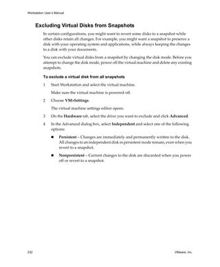 Workstation User’s Manual



      Excluding Virtual Disks from Snapshots
          In certain configurations, you might want to revert some disks to a snapshot while 
          other disks retain all changes. For example, you might want a snapshot to preserve a 
          disk with your operating system and applications, while always keeping the changes 
          to a disk with your documents. 

          You can exclude virtual disks from a snapshot by changing the disk mode. Before you 
          attempt to change the disk mode, power off the virtual machine and delete any existing 
          snapshots.

          To exclude a virtual disk from all snapshots

          1     Start Workstation and select the virtual machine. 

                Make sure the virtual machine is powered off.

          2     Choose VM>Settings. 

                The virtual machine settings editor opens. 

          3     On the Hardware tab, select the drive you want to exclude and click Advanced. 

          4     In the Advanced dialog box, select Independent and select one of the following 
                options:

                     Persistent – Changes are immediately and permanently written to the disk. 
                     All changes to an independent disk in persistent mode remain, even when you 
                     revert to a snapshot.

                     Nonpersistent – Current changes to the disk are discarded when you power 
                     off or revert to a snapshot.




232                                                                                   VMware, Inc.
 