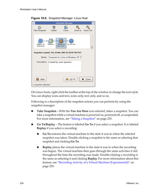 Workstation User’s Manual



          Figure 10-5. Snapshot Manager: Linux Host




          On Linux hosts, right‐click the toolbar at the top of the window to change the icon style. 
          You can display icons and text, icons only, text only, and so on.

          Following is a description of the snapshot actions you can perform by using the 
          snapshot manager:

                Take Snapshot – With the You Are Here icon selected, takes a snapshot. You can 
                take a snapshot while a virtual machine is powered on, powered off, or suspended. 
                For more information, see “Taking a Snapshot” on page 235.

                Go To/Replay – The button is labeled Go To if you select a snapshot. It is labeled 
                Replay if you select a recording:

                     Go To restores the virtual machine to the state it was in when the selected 
                     snapshot was taken. Double‐clicking a snapshot is the same as selecting that 
                     snapshot and clicking Go To.

                     Replay places the virtual machine in the state it was in when the recording 
                     was begun. The virtual machine then goes through the same activities it did 
                     throughout the time the recording was made. Double‐clicking a recording is 
                     the same as selecting it and clicking Replay. For more information about this 
                     feature, see “Recording Activity of a Virtual Machine (Experimental)” on 
                     page 239.




234                                                                                       VMware, Inc.
 
