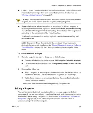 Chapter 10 Preserving the State of a Virtual Machine



               Clone – Creates a standalone virtual machine called a clone. Power off the virtual 
               machine before making a clone from a snapshot. For more about clones, see 
               “Cloning a Virtual Machine” on page 247.

               CAUTION   If a snapshot has been cloned, it becomes locked. If you delete a locked 
               snapshot, the clones created from that snapshot no longer operate. 

               Delete – Deletes the selected snapshots or recordings. To delete a snapshot or 
               recording and all its children, right‐click it and choose Delete Snapshot/Recording 
               and Children. Deleting a snapshot or recording does not affect other snapshots or 
               recordings or the current state of the virtual machine. 

               To select all snapshots and recordings, right‐click a snapshot or recording and 
               choose Select All.

               NOTE   You cannot delete the snapshot if the associated virtual machine is 
               designated as a template for cloning. See “Linked Clones and Access to the Parent 
               Virtual Machine” on page 252 for a description of template settings for linked 
               clones.

          To use the snapshot manager

          1    Open the snapshot manager by doing one of the following:

                   From the Workstation menu bar, choose VM>Snapshot>Snapshot Manager.

                   On the Workstation toolbar, click the Manage Snapshots for Virtual Machine 
                   icon.

          2    Do one of the following:

                   Select a snapshot or recording and click the button for the desired action. To 
                   select more than one, Ctrl+click the desired snapshots and recordings. 

                   Right‐click a snapshot or recording and choose the desired action from the 
                   context menu that appears. 

               These actions were described in the text preceding this procedure. 


     Taking a Snapshot
          You can take a snapshot while a virtual machine is powered on, powered off, or 
          suspended. If you are suspending a virtual machine, wait until the suspend operation 
          has finished before taking a snapshot. As described in “Activities That Conflict with 
          Snapshots” on page 230, do not take a snapshot when the virtual machine is 
          communicating with another computer. 


VMware, Inc.                                                                                            235
 