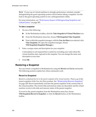 Workstation User’s Manual



          NOTE   If your use of virtual machines is strongly performance oriented, consider 
          defragmenting the guest operating system’s drives before taking a snapshot. Use the 
          tools in the guest operating system to run a defragmentation utility.
          For more information, see “Performance Impact of Defragmenting Snapshots and 
          Linked Clones” on page 385. 

          To take a snapshot

          1     Do one of the following:

                     In the Workstation toolbar, click the Take Snapshot of Virtual Machine icon.

                     From the Workstation menu bar, choose VM>Snapshot>Take Snapshot.

                     From within the snapshot manager, with the You Are Here icon selected, click 
                     Take Snapshot. (To open the snapshot manager, choose 
                     VM>Snapshot>Snapshot Manager.)

          2     Enter a unique name and description for your snapshot. 

                A description is not required but is useful for recording your notes about the 
                virtual machine state captured in the snapshot. You can change the name and 
                description at any time.

          3     Click OK.


      Restoring a Snapshot
          You can restore a snapshot in Workstation by using the Revert and Go to commands. 
          The following sections explain how these commands work.

          Revert to Snapshot
          Revert is a shortcut for Go to the parent snapshot of the virtual machine. That is, go to the 
          parent snapshot of the You Are Here position. See “Relationship Between Snapshots” 
          on page 228. Revert immediately activates the parent snapshot of the current state of 
          the virtual machine. The current disk and memory states are discarded, and the virtual 
          machine reverts to the disk and memory states of the parent snapshot. 

          To revert to the parent snapshot, from the Workstation menu bar, choose 
          VM>Snapshot>Revert to Snapshot, or click the Revert button on the Workstation 
          toolbar.




236                                                                                         VMware, Inc.
 
