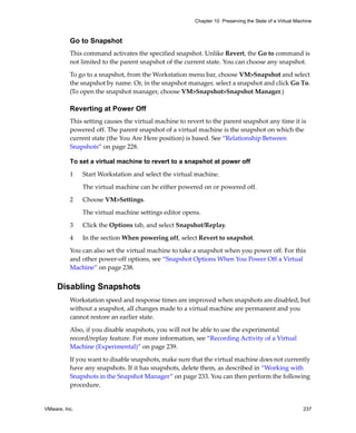 Chapter 10 Preserving the State of a Virtual Machine



          Go to Snapshot
          This command activates the specified snapshot. Unlike Revert, the Go to command is 
          not limited to the parent snapshot of the current state. You can choose any snapshot. 

          To go to a snapshot, from the Workstation menu bar, choose VM>Snapshot and select 
          the snapshot by name. Or, in the snapshot manager, select a snapshot and click Go To. 
          (To open the snapshot manager, choose VM>Snapshot>Snapshot Manager.)

          Reverting at Power Off
          This setting causes the virtual machine to revert to the parent snapshot any time it is 
          powered off. The parent snapshot of a virtual machine is the snapshot on which the 
          current state (the You Are Here position) is based. See “Relationship Between 
          Snapshots” on page 228.

          To set a virtual machine to revert to a snapshot at power off

          1    Start Workstation and select the virtual machine. 

               The virtual machine can be either powered on or powered off. 

          2    Choose VM>Settings. 

               The virtual machine settings editor opens. 

          3    Click the Options tab, and select Snapshot/Replay. 

          4    In the section When powering off, select Revert to snapshot.

          You can also set the virtual machine to take a snapshot when you power off. For this 
          and other power‐off options, see “Snapshot Options When You Power Off a Virtual 
          Machine” on page 238.


     Disabling Snapshots
          Workstation speed and response times are improved when snapshots are disabled, but 
          without a snapshot, all changes made to a virtual machine are permanent and you 
          cannot restore an earlier state.

          Also, if you disable snapshots, you will not be able to use the experimental 
          record/replay feature. For more information, see “Recording Activity of a Virtual 
          Machine (Experimental)” on page 239.

          If you want to disable snapshots, make sure that the virtual machine does not currently 
          have any snapshots. If it has snapshots, delete them, as described in “Working with 
          Snapshots in the Snapshot Manager” on page 233. You can then perform the following 
          procedure.


VMware, Inc.                                                                                            237
 