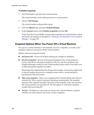 Workstation User’s Manual



          To disable snapshots

          1     Start Workstation and select the virtual machine. 

                The virtual machine can be either powered on or powered off. 

          2     Choose VM>Settings. 

                The virtual machine settings editor opens.

          3     Click the Options tab, and select Snapshot/Replay.

          4     In the General section select Disable Snapshots and click OK.

                If this check box is unavailable, it means that snapshots have already been created 
                and need to be deleted, as described in “Working with Snapshots in the Snapshot 
                Manager” on page 233.


      Snapshot Options When You Power Off a Virtual Machine
          You can set a virtual machine to automatically revert to a snapshot, or to take a new 
          snapshot, whenever you power off the virtual machine. 

          Options when powering off include: 

                Just power off – Powers off without making any changes to snapshots. 

                Revert to snapshot – Reverts to the parent snapshot of the virtual machine’s 
                current state (that is, the parent snapshot of the You Are Here position in the 
                Snapshot Manager window) so the virtual machine always starts in the state it was 
                in when the parent snapshot was taken. 

                Reverting to the snapshot discards changes. For example, an instructor might need 
                to discard student answers for a computer lesson when a virtual machine is 
                powered off at the end of class.

                Take a new snapshot – Takes a new snapshot of the virtual machine state after it is 
                powered off. This is useful to preserve milestones automatically. The snapshot 
                appears in the snapshot manager. The name of this snapshot is the date and time 
                the virtual machine was powered off. The description is “Automatic snapshot 
                created when powering off.”

                Ask me – Prompts you, every time you power off a virtual machine, to specify 
                whether you want to power off, revert, or take a snapshot. 




238                                                                                      VMware, Inc.
 