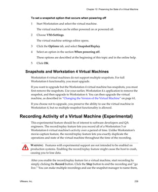 Chapter 10 Preserving the State of a Virtual Machine



          To set a snapshot option that occurs when powering off

          1    Start Workstation and select the virtual machine. 

               The virtual machine can be either powered on or powered off. 

          2    Choose VM>Settings. 

               The virtual machine settings editor opens. 

          3    Click the Options tab, and select Snapshot/Replay. 

          4    Select an option in the section When powering off. 

               These options are described at the beginning of this topic and in the online help.

          5    Click OK.


     Snapshots and Workstation 4 Virtual Machines
          Workstation 4 virtual machines do not support multiple snapshots. For full 
          Workstation 6 functionality, you must upgrade. 

          If you want to upgrade but the Workstation 4 virtual machine has snapshots, you must 
          first remove the snapshots. Use your earlier, Workstation 4.x application to remove the 
          snapshot, and then upgrade to Workstation 6. You can then upgrade the virtual 
          machine, as described in “Changing the Version of the Virtual Machine” on page 61.

          If you choose not to upgrade, you preserve the ability to use the virtual machine in 
          Workstation 4, but no multiple‐snapshot functionality is allowed.


Recording Activity of a Virtual Machine (Experimental)
          This experimental feature should be of interest to software developers and QA 
          engineers. The record/replay feature lets you record all of a Workstation 5 or 
          Workstation 6 virtual machine’s activity over a period of time. Unlike Workstation’s 
          movie‐capture feature, the record/replay feature lets you exactly duplicate the 
          operations and state of the virtual machine throughout the time of the recording.

          WARNING   Features with experimental support are not intended to be enabled on 
          production systems. Enabling the record/replay feature might cause the host to crash, 
          causing you to lose data.

          After you enable the record/replay feature for a virtual machine, start recording by 
          simply clicking the Record button. Click the Stop button to end the recording and “go 
          live.” You can make multiple recordings and use the snapshot manager to name them, 



VMware, Inc.                                                                                            239
 