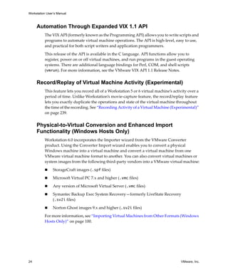 Workstation User’s Manual



     Automation Through Expanded VIX 1.1 API
          The VIX API (formerly known as the Programming API) allows you to write scripts and 
          programs to automate virtual machine operations. The API is high‐level, easy to use, 
          and practical for both script writers and application programmers.

          This release of the API is available in the C language. API functions allow you to 
          register, power on or off virtual machines, and run programs in the guest operating 
          systems. There are additional language bindings for Perl, COM, and shell scripts 
          (vmrun). For more information, see the VMware VIX API 1.1 Release Notes.


     Record/Replay of Virtual Machine Activity (Experimental)
          This feature lets you record all of a Workstation 5 or 6 virtual machine’s activity over a 
          period of time. Unlike Workstation’s movie‐capture feature, the record/replay feature 
          lets you exactly duplicate the operations and state of the virtual machine throughout 
          the time of the recording. See “Recording Activity of a Virtual Machine (Experimental)” 
          on page 239.


     Physical-to-Virtual Conversion and Enhanced Import
     Functionality (Windows Hosts Only)
          Workstation 6.0 incorporates the Importer wizard from the VMware Converter 
          product. Using the Converter Import wizard enables you to convert a physical 
          Windows machine into a virtual machine and convert a virtual machine from one 
          VMware virtual machine format to another. You can also convert virtual machines or 
          system images from the following third‐party vendors into a VMware virtual machine:

                StorageCraft images (.spf files)

                Microsoft Virtual PC 7.x and higher (.vmc files)

                Any version of Microsoft Virtual Server (.vmc files)

                Symantec Backup Exec System Recovery—formerly LiveState Recovery 
                (.sv2i files)

                Norton Ghost images 9.x and higher (.sv2i files)

          For more information, see “Importing Virtual Machines from Other Formats (Windows 
          Hosts Only)” on page 100.




24                                                                                       VMware, Inc.
 