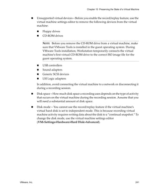 Chapter 10 Preserving the State of a Virtual Machine



               Unsupported virtual devices – Before you enable the record/replay feature, use the 
               virtual machine settings editor to remove the following devices from the virtual 
               machine:

                   Floppy drives
                   CD‐ROM drives

                   NOTE   Before you remove the CD‐ROM drive from a virtual machine, make 
                   sure that VMware Tools is installed in the guest operating system. During 
                   VMware Tools installation, Workstation temporarily connects the virtual 
                   machine’s first virtual CD‐ROM drive to the correct ISO image file for the 
                   guest operating system.

                   USB controllers
                   Sound adapters
                   Generic SCSI devices
                   LSI Logic adapters

               In addition, avoid connecting the virtual machine to a network or disconnecting it 
               during a recording session.

               Disk space – How much disk space a recording uses depends on the type of activity 
               that occurs on the virtual machine during the recording session. Assume that you 
               will need a substantial amount of disk space.

               Disk mode – You cannot use the record/replay feature if the virtual machine’s 
               virtual hard disk is set to independent mode. This is because recording virtual 
               machine activity requires writing data about the disk to a “continual snapshot.” To 
               change the disk mode, use the virtual machine settings editor 
               (VM>Settings>Hardware>Hard Disk>Advanced).




VMware, Inc.                                                                                            241
 