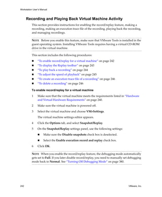 Workstation User’s Manual



      Recording and Playing Back Virtual Machine Activity
          This section provides instructions for enabling the record/replay feature, making a 
          recording, making an execution trace file of the recording, playing back the recording, 
          and managing recordings.

          NOTE   Before you enable this feature, make sure that VMware Tools is installed in the 
          guest operating system. Installing VMware Tools requires having a virtual CD‐ROM 
          drive in the virtual machine.

          This section includes the following procedures:

                “To enable record/replay for a virtual machine” on page 242
                “To display the Replay toolbar” on page 243
                “To play back a recording” on page 244
                “To adjust the speed of playback” on page 245
                “To create an execution trace file of a recording” on page 246
                “To delete a recording” on page 246

          To enable record/replay for a virtual machine

          1     Make sure that the virtual machine meets the requirements listed in “Hardware 
                and Virtual Hardware Requirements” on page 240.

          2     Make sure the virtual machine is powered off.

          3     Select the virtual machine and choose VM>Settings. 

                The virtual machine settings editor appears.

          4     Click the Options tab, and select Snapshot/Replay.

          5     On the Snapshot/Replay settings panel, use the following settings:

                     Make sure the Disable snapshots check box is deselected.

                     Select the Enable execution record and replay check box.

          6     Click OK.

          NOTE   When you enable the record/replay feature, the debugging mode automatically 
          gets set to Full. If you later disable record/replay, you need to manually set debugging 
          mode back to Normal. See “Turning Off Debugging Mode” on page 380.




242                                                                                     VMware, Inc.
 