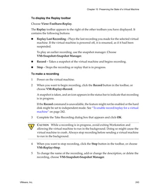 Chapter 10 Preserving the State of a Virtual Machine



          To display the Replay toolbar

          Choose View>Toolbars>Replay. 

          The Replay toolbar appears to the right of the other toolbars you have displayed. It 
          contains the following buttons:

               Replay Last Recording – Plays the last recording you made for the selected virtual 
               machine. If the virtual machine is powered off, it is resumed, as if it had been 
               suspended.

               To play an earlier recording, use the snapshot manager. Choose 
               VM>Snapshot>Snapshot Manager.

               Record – Takes a snapshot of the virtual machine and begins recording.

               Stop – Stops the recording or replay that is in progress. 

          To make a recording

          1    Power on the virtual machine.

          2    When you want to begin recording, click the Record button in the toolbar, or 
               choose VM>Replay>Record.

               A snapshot is taken, and an icon appears in the status bar to indicate that recording 
               is in progress.

               If the Record command is unavailable, the feature might not be enabled or the hard 
               disk might be set to independent mode. See “To enable record/replay for a virtual 
               machine” on page 242.

          3    Complete the Take Recording dialog box that appears and click OK.

               CAUTION   While a recording is in progress, avoid exiting Workstation and 
               allowing the virtual machine to run in the background. Doing so might cause the 
               virtual machine to crash. Always stop recording before sending a virtual machine 
               to run in the background.

          4    When you want to stop recording, click the Stop button in the toolbar, or choose 
               VM>Replay>Stop.

          5    To change the name of the recording, add or change the description, or delete the 
               recording, choose VM>Snapshot>Snapshot Manager.




VMware, Inc.                                                                                             243
 