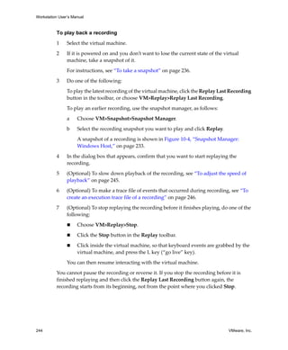 Workstation User’s Manual



          To play back a recording

          1     Select the virtual machine.

          2     If it is powered on and you don’t want to lose the current state of the virtual 
                machine, take a snapshot of it.

                For instructions, see “To take a snapshot” on page 236.

          3     Do one of the following:

                To play the latest recording of the virtual machine, click the Replay Last Recording 
                button in the toolbar, or choose VM>Replay>Replay Last Recording.

                To play an earlier recording, use the snapshot manager, as follows:

                a    Choose VM>Snapshot>Snapshot Manager.

                b    Select the recording snapshot you want to play and click Replay.

                     A snapshot of a recording is shown in Figure 10‐4, “Snapshot Manager: 
                     Windows Host,” on page 233.

          4     In the dialog box that appears, confirm that you want to start replaying the 
                recording.

          5     (Optional) To slow down playback of the recording, see “To adjust the speed of 
                playback” on page 245.

          6     (Optional) To make a trace file of events that occurred during recording, see “To 
                create an execution trace file of a recording” on page 246.

          7     (Optional) To stop replaying the recording before it finishes playing, do one of the 
                following:

                     Choose VM>Replay>Stop.

                     Click the Stop button in the Replay toolbar.

                     Click inside the virtual machine, so that keyboard events are grabbed by the 
                     virtual machine, and press the L key (“go live” key).

                You can then resume interacting with the virtual machine.

          You cannot pause the recording or reverse it. If you stop the recording before it is 
          finished replaying and then click the Replay Last Recording button again, the 
          recording starts from its beginning, not from the point where you clicked Stop.




244                                                                                       VMware, Inc.
 