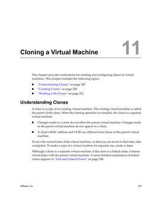 11




Cloning a Virtual Machine                                                            11
          This chapter provides instructions for creating and configuring clones of virtual 
          machines. This chapter includes the following topics:

               “Understanding Clones” on page 247
               “Creating Clones” on page 249
               “Working with Clones” on page 251


Understanding Clones
          A clone is a copy of an existing virtual machine. The existing virtual machine is called 
          the parent of the clone. When the cloning operation is complete, the clone is a separate 
          virtual machine:

               Changes made to a clone do not affect the parent virtual machine. Changes made 
               to the parent virtual machine do not appear in a clone. 

               A clone’s MAC address and UUID are different from those of the parent virtual 
               machine.

          To save the current state of the virtual machine, so that you can revert to that state, take 
          a snapshot. To make a copy of a virtual machine for separate use, create a clone. 

          Although a clone is a separate virtual machine, if the clone is a linked clone, it shares 
          virtual disks with the parent virtual machine. A more detailed explanation of linked 
          clones appears in “Full and Linked Clones” on page 248.




VMware, Inc.                                                                                       247
 