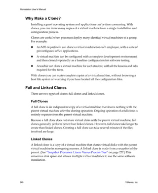 Workstation User’s Manual



      Why Make a Clone?
          Installing a guest operating system and applications can be time consuming. With 
          clones, you can make many copies of a virtual machine from a single installation and 
          configuration process.

          Clones are useful when you must deploy many identical virtual machines to a group. 
          For example:

                An MIS department can clone a virtual machine for each employee, with a suite of 
                preconfigured office applications.

                A virtual machine can be configured with a complete development environment 
                and then cloned repeatedly as a baseline configuration for software testing.

                A teacher can clone a virtual machine for each student, with all the lessons and labs 
                required for the term.

          With clones you can make complete copies of a virtual machine, without browsing a 
          host file system or worrying if you have located all the configuration files.


      Full and Linked Clones
          There are two types of clones: full clones and linked clones.

          Full Clones
          A full clone is an independent copy of a virtual machine that shares nothing with the 
          parent virtual machine after the cloning operation. Ongoing operation of a full clone is 
          entirely separate from the parent virtual machine.

          Because a full clone does not share virtual disks with the parent virtual machine, full 
          clones generally perform better than linked clones. However, full clones take longer to 
          create than linked clones. Creating a full clone can take several minutes if the files 
          involved are large. 

          Linked Clones
          A linked clone is a copy of a virtual machine that shares virtual disks with the parent 
          virtual machine in an ongoing manner. A linked clone is made from a snapshot of the 
          parent. (See “Snapshot Processes: Linear Versus Process Tree” on page 227.) This 
          conserves disk space and allows multiple virtual machines to use the same software 
          installation. 




248                                                                                        VMware, Inc.
 