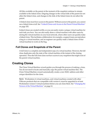 Chapter 11 Cloning a Virtual Machine



          All files available on the parent at the moment of the snapshot continue to remain 
          available to the linked clone. Ongoing changes to the virtual disk of the parent do not 
          affect the linked clone, and changes to the disk of the linked clone do not affect the 
          parent.

          A linked clone must have access to the parent. Without access to the parent, you cannot 
          use a linked clone at all. See “Linked Clones and Access to the Parent Virtual Machine” 
          on page 252.

          Linked clones are created swiftly, so you can easily create a unique virtual machine for 
          each task you have. You can also easily share a virtual machine with other users by 
          storing the virtual machine on your local network, where other users can quickly make 
          a linked clone. This facilitates collaboration: for example, a support team can reproduce 
          a bug in a virtual machine, and an engineer can quickly make a linked clone of that 
          virtual machine to work on the bug.


     Full Clones and Snapshots of the Parent
          A full clone is a complete and independent copy of a virtual machine. However, the full 
          clone duplicates only the state of the virtual machine at the instant of the cloning 
          operation. Thus the full clone does not have access to any snapshots that might exist of 
          the parent virtual machine.


Creating Clones
          The Clone Virtual Machine wizard guides you through the process of making a clone. 
          You do not need to locate and manually copy the parent virtual machine files. The 
          Clone Virtual Machine wizard automatically creates a new MAC address and other 
          unique identifiers for the clone.

          NOTE   Workstation 4 virtual machines, and virtual machines created with other 
          VMware products that are compatible with version 4, must be upgraded to at least 
          Workstation version 5 virtual machines before you can clone them. See “Changing the 
          Version of the Virtual Machine” on page 61.




VMware, Inc.                                                                                         249
 