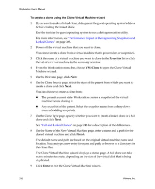 Workstation User’s Manual



          To create a clone using the Clone Virtual Machine wizard

          1     If you want to make a linked clone, defragment the guest operating system’s drives 
                before creating the linked clone. 

                Use the tools in the guest operating system to run a defragmentation utility.

                For more information, see “Performance Impact of Defragmenting Snapshots and 
                Linked Clones” on page 385. 

          2     Power off the virtual machine that you want to clone.

                You cannot create a clone from a virtual machine that is powered on or suspended. 

          3     Click the name of a virtual machine you want to clone in the Favorites list or click 
                the tab of a virtual machine in the summary window.

          4     From the Workstation menu bar, choose VM>Clone to open the Clone Virtual 
                Machine wizard. 

          5     On the Welcome page, click Next.

          6     On the Clone Source page, select the state of the parent from which you want to 
                create a clone and click Next. 

                You can choose to create a clone from:

                     The parent’s current state. Workstation creates a snapshot of the virtual 
                     machine before cloning it.

                     Any snapshot of the parent. Select the snapshot name from a drop‐down 
                     menu of existing snapshots.

          7     On the Clone Type page, specify whether you want to create a linked clone or a full 
                clone and click Next. 

                See “Full and Linked Clones” on page 248 for a description of the differences.

          8     On the Name of the New Virtual Machine page, enter a name and a path for the 
                cloned virtual machine and click Finish. 

                The default name and path are based on the original virtual machine name and 
                location. You can type a new entry for name and path, or browse to a directory for 
                the clone files. 

                The Clone Virtual Machine wizard displays a status page. A full clone can take 
                many minutes to create, depending on the size of the virtual disk that is being 
                duplicated.

          9     Click Done to exit the Clone Virtual Machine wizard.



250                                                                                       VMware, Inc.
 