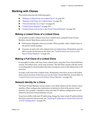 Chapter 11 Cloning a Virtual Machine



Working with Clones
          This section discusses the following topics:

               “Making a Linked Clone of a Linked Clone” on page 251
               “Making a Full Clone of a Linked Clone” on page 251
               “Network Identity for a Clone” on page 251
               “Linked Clone Snapshot” on page 252
               “Linked Clones and Access to the Parent Virtual Machine” on page 252


     Making a Linked Clone of a Linked Clone
          It is possible to make a linked clone from a linked clone, using the Clone Virtual 
          Machine wizard. Keep these cautions in mind:

               Performance degrades when you do this. When possible, make a linked clone of 
               the parent virtual machine.

               To power on and work with a linked clone of a linked clone, Workstation must be 
               able to locate all ancestors in the chain. See “Linked Clones and Access to the 
               Parent Virtual Machine” on page 252.


     Making a Full Clone of a Linked Clone
          It is possible to make a full clone from a linked clone, using the Clone Virtual Machine 
          wizard. The linked clone can be used as before. The full clone created with this action 
          is an independent virtual machine that does not require access to the linked clone or its 
          ancestors. 

          To make a full clone from a linked clone, Workstation must have access to the linked 
          clone and all ancestors at the time you run the Clone Virtual Machine wizard. Refer to 
          “Linked Clones and Access to the Parent Virtual Machine” on page 252.


     Network Identity for a Clone
          The Clone Virtual Machine wizard creates a new MAC address for the cloned virtual 
          machine. Other configuration information is identical to that of the parent virtual 
          machine. For example, a machine’s name and static IP address configuration are not 
          altered by the Clone Virtual Machine wizard. 

          To prevent conflict with static IP addressing, change the clone‘s static IP address before 
          the clone connects to the network. See “Selecting IP Addresses on a Host‐Only Network 
          or NAT Configuration” on page 291.




VMware, Inc.                                                                                         251
 