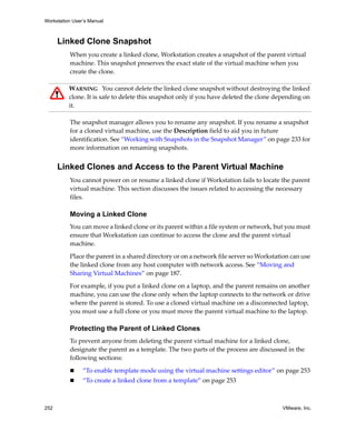 Workstation User’s Manual



      Linked Clone Snapshot
          When you create a linked clone, Workstation creates a snapshot of the parent virtual 
          machine. This snapshot preserves the exact state of the virtual machine when you 
          create the clone. 

          WARNING   You cannot delete the linked clone snapshot without destroying the linked 
          clone. It is safe to delete this snapshot only if you have deleted the clone depending on 
          it.

          The snapshot manager allows you to rename any snapshot. If you rename a snapshot 
          for a cloned virtual machine, use the Description field to aid you in future 
          identification. See “Working with Snapshots in the Snapshot Manager” on page 233 for 
          more information on renaming snapshots.


      Linked Clones and Access to the Parent Virtual Machine
          You cannot power on or resume a linked clone if Workstation fails to locate the parent 
          virtual machine. This section discusses the issues related to accessing the necessary 
          files.

          Moving a Linked Clone
          You can move a linked clone or its parent within a file system or network, but you must 
          ensure that Workstation can continue to access the clone and the parent virtual 
          machine. 

          Place the parent in a shared directory or on a network file server so Workstation can use 
          the linked clone from any host computer with network access. See “Moving and 
          Sharing Virtual Machines” on page 187.

          For example, if you put a linked clone on a laptop, and the parent remains on another 
          machine, you can use the clone only when the laptop connects to the network or drive 
          where the parent is stored. To use a cloned virtual machine on a disconnected laptop, 
          you must use a full clone or you must move the parent virtual machine to the laptop.

          Protecting the Parent of Linked Clones
          To prevent anyone from deleting the parent virtual machine for a linked clone, 
          designate the parent as a template. The two parts of the process are discussed in the 
          following sections:

                “To enable template mode using the virtual machine settings editor” on page 253
                “To create a linked clone from a template” on page 253



252                                                                                      VMware, Inc.
 