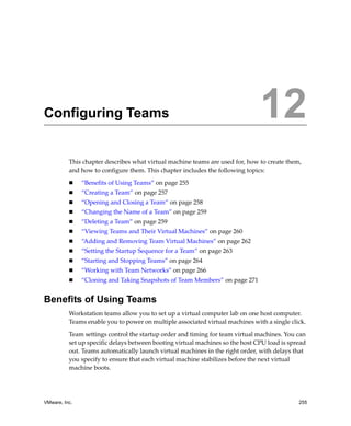 12




Configuring Teams                                                              12
          This chapter describes what virtual machine teams are used for, how to create them, 
          and how to configure them. This chapter includes the following topics:

               “Benefits of Using Teams” on page 255
               “Creating a Team” on page 257
               “Opening and Closing a Team” on page 258
               “Changing the Name of a Team” on page 259
               “Deleting a Team” on page 259
               “Viewing Teams and Their Virtual Machines” on page 260
               “Adding and Removing Team Virtual Machines” on page 262
               “Setting the Startup Sequence for a Team” on page 263
               “Starting and Stopping Teams” on page 264
               “Working with Team Networks” on page 266
               “Cloning and Taking Snapshots of Team Members” on page 271


Benefits of Using Teams
          Workstation teams allow you to set up a virtual computer lab on one host computer. 
          Teams enable you to power on multiple associated virtual machines with a single click. 

          Team settings control the startup order and timing for team virtual machines. You can 
          set up specific delays between booting virtual machines so the host CPU load is spread 
          out. Teams automatically launch virtual machines in the right order, with delays that 
          you specify to ensure that each virtual machine stabilizes before the next virtual 
          machine boots.




VMware, Inc.                                                                                 255
 