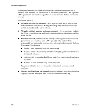 Workstation User’s Manual



          Team virtual machines can use networking just as other virtual machines can. In 
          addition, team members can communicate in private networks called LAN segments. 
          LAN segments are completely independent of, and invisible to, the host computer’s 
          network.

          You can use teams to:

                Virtualize multitier environments – Start separate client, server, and database 
                virtual machines with one click. Configure startup delay times so clients don’t 
                submit queries before the server is ready.

                Virtualize multiple‐machine testing environments – Set up a software package 
                for QA on a virtual machine, and configure automation on other virtual machines 
                to test the first.

                Virtualize network performance and security – LAN segments offer enhanced 
                performance and security. A team LAN segment is fully contained. It is 
                undetectable and inaccessible from any other network, inside or outside the team. 
                Team networking lets you:

                     Isolate a team completely from the host network.

                     Create a virtual DMZ or proxy server to securely bridge the team members to 
                     the outside network.

                     Allow specific network bandwidth and packet loss to each virtual machine on 
                     the team.

                     Connect all team members fully to host resources.

                You control all traffic allowed between the host network and team virtual 
                machines.

                Monitor multiple virtual machines – Use thumbnail views of the virtual machine 
                displays to review activity on team virtual machines simultaneously.




256                                                                                     VMware, Inc.
 