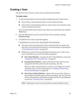 Chapter 12 Configuring Teams



Creating a Team
          Use the New Team wizard to create a team and add virtual machines.

          To create a team

          1    To add virtual machines to the team while completing the New Team wizard:

                   Power off any virtual machines that you want to add to the team. 

                   Power off any virtual machines that you want to clone if you intend to create 
                   a clone and add it to the team.

               You can instead add virtual machines later, after you create the team, by using the 
               Team menu.

          2    From the Workstation menu bar, open the New Team wizard by choosing 
               File>New>Team.

          3    Complete the New Team wizard that appears. 

               Completing the wizard involves specifying the following things:

                   The name of the team and location of the virtual team files. By default, the 
                   team files are stored in the same directory as virtual machines, as described in 
                   “Virtual Machine Location” on page 152.

                   Whether you want to add virtual machines to the team now or later. If you 
                   want to add them now, you have the following options:

                        New Virtual Machine – Launches the New Virtual Machine wizard. See 
                        “Setting Up a New Virtual Machine” on page 89.

                        Existing Virtual Machine – Opens a file browser from which you can 
                        navigate the host file system to locate an existing .vmx file.

                        When you add a virtual machine to a team it can no longer be accessed 
                        outside the team. For more information, see “Adding and Removing 
                        Team Virtual Machines” on page 262.

                        New Clone of Virtual Machine – Opens a file browser from which you 
                        can navigate the host file system to locate an existing .vmx file. After you 
                        select a virtual machine, Workstation launches the Clone Virtual Machine 
                        wizard. See “Creating Clones” on page 249.

                   NOTE   Workstation version 4 virtual machines cannot be added to teams.




VMware, Inc.                                                                                       257
 