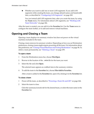 Workstation User’s Manual



                     Whether you want to add one or more LAN segments. If you add LAN 
                     segments while creating the team, you change default names and bandwidth 
                     later, as described in “Configuring LAN Segments” on page 269.
                     You can instead add LAN segments later, after you create the team, by using 
                     the Team menu. For information about LAN segments, see “Working with 
                     Team Networks” on page 266.

          After the team is created, you can add it to the Favorites list. Use the Team menu to 
          configure the team further, or to add and remove virtual machines.


Opening and Closing a Team
          Opening a team displays its summary window but does not power on the virtual 
          machines included in the team. 

          Closing a team removes its summary window. Depending on how you set Workstation 
          preferences, closing a team might require powering off the team. For information about 
          this preference, see “Closing Virtual Machines and Exiting Workstation” on page 86. To 
          delete a team permanently, see “Deleting a Team” on page 259.

          To open a team

          1     From the Workstation menu bar, choose File>Open.

          2     Browse to the location of the .vmtm file for the team you want.

          3     Select the file and click Open.

                The selected team appears as a tabbed item in the summary window.

          4     To add the team to the Favorites list, choose File>Add to Favorites.

                After a team is added to the Favorites list, open it by clicking it in the Favorites list.

          To close a team

          1     Power off the team, as described in “Powering a Team On and Off” on page 264.

          2     Select the team to close.

                Click the summary/console tab for the desired team, or select the team name in the 
                Favorites list.




258                                                                                           VMware, Inc.
 