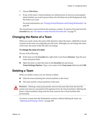 Chapter 12 Configuring Teams



          3    Choose File>Close.

          4    If any of the team’s virtual machines are still powered on and you are prompted 
               about whether you want to power them off or let them run in the background, click 
               the button you want. 

               For more information, see “Closing Virtual Machines and Exiting Workstation” on 
               page 86.

          The closed team is removed from the summary window. To remove the team from the 
          Favorites list, see “To remove a name from the Favorites list” on page 77.


Changing the Name of a Team
          When you create a team, the name of the directory where the team (.vmtm) file is stored 
          is based on the name you originally give the team. Although you can change the name 
          of the team, the name of this file does not change.

          To change the name of a team

          Do one of the following:

               If the team is in the Favorites list, right‐click it and choose Rename. Type the new 
               name and press Enter.

               Open the team or select the team in the Favorites list and choose 
               Team>Settings>Options. Type a new name in the Team name field and click OK.


Deleting a Team
          When you delete a team, you can choose to delete:

               Only the team (retaining the virtual machines in the team)

               The team and the virtual machines in the team

          WARNING   Deleting a team permanently removes the team files from the host file 
          system and removes associated LAN segments from all virtual machines. Deleting the 
          team’s virtual machines along with the team removes the virtual machine files 
          permanently.

          To remove a team from the Workstation window without deleting the team, see 
          “Opening and Closing a Team” on page 258.




VMware, Inc.                                                                                      259
 