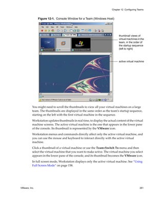 Chapter 12 Configuring Teams



               Figure 12-1. Console Window for a Team (Windows Host)




                                                                                thumbnail views of
                                                                                virtual machines in the
                                                                                team, in the order of
                                                                                the startup sequence
                                                                                (left to right)



                                                                                active virtual machine




          You might need to scroll the thumbnails to view all your virtual machines on a large 
          team. The thumbnails are displayed in the same order as the team’s startup sequence, 
          starting on the left with the first virtual machine in the sequence.

          Workstation updates thumbnails in real time, to display the actual content of the virtual 
          machine screens. The active virtual machine is the one that appears in the lower pane 
          of the console. Its thumbnail is represented by the VMware icon.

          Workstation menus and commands directly affect only the active virtual machine, and 
          you can use the mouse and keyboard to interact directly with the active virtual 
          machine.

          Click a thumbnail of a virtual machine or use the Team>Switch To menu and then 
          select the virtual machine that you want to make active. The virtual machine you select 
          appears in the lower pane of the console, and its thumbnail becomes the VMware icon. 

          In full screen mode, Workstation displays only the active virtual machine. See “Using 
          Full Screen Mode” on page 158.




VMware, Inc.                                                                                       261
 