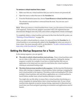 Chapter 12 Configuring Teams



          To remove a virtual machine from a team

          1    Make sure that any virtual machines that you want to remove are powered off.

          2    Open the team or select the team in the Favorites list.

          3    From the Workstation menu bar, choose Team>Remove><virtual machine name>.

               The selected virtual machine is removed from the team. You can now use it 
               independently.

          NOTE   When you remove a virtual machine from a team, you also remove it from team 
          LAN segments. Virtual network adapters associated with LAN segments become 
          disconnected. Bridged, host‐only, NAT, and custom configurations remain unchanged.

          To completely delete a virtual machine and erase its files from the host file system, see 
          “Deleting a Virtual Machine” on page 156.

          When you add a virtual machine to a team, it is removed from the Favorites list. A 
          virtual machine is not automatically added to the Favorites list when you remove it 
          from a team. You must manually add it, as described in “To add a virtual machine or 
          team entry to the Favorites list” on page 77.


Setting the Startup Sequence for a Team
          In the startup sequence, you can specify:

               The order in which virtual machines start and stop – Team virtual machines start 
               one at a time, in the order you set in the startup sequence. Setting the startup 
               sequence is useful, for example, if you have a virtual machine that runs an 
               application to be tested and you want it to start before the virtual machines 
               running an automated testing script.

               The delay between team members in the sequence – Set the time that Workstation 
               delays after starting or stopping a virtual machine, before starting or stopping the 
               next virtual machine in the sequence. This delay avoids overloading the CPU when 
               multiple virtual machines start and allows applications on a virtual machine to 
               launch before another team virtual machine attempts to connect. 

               You might also use this delay to ensure that a virtual machine functioning as a 
               server completes its startup before client virtual machines start. If your virtual 
               machine team depends on precise startup timing, experiment to determine how 
               much time your host and guest operating environments and applications need to 
               launch.




VMware, Inc.                                                                                      263
 