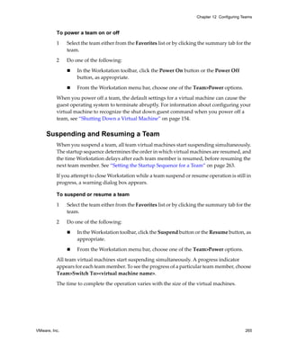Chapter 12 Configuring Teams



          To power a team on or off

          1    Select the team either from the Favorites list or by clicking the summary tab for the 
               team.

          2    Do one of the following:

                   In the Workstation toolbar, click the Power On button or the Power Off 
                   button, as appropriate.

                   From the Workstation menu bar, choose one of the Team>Power options.

          When you power off a team, the default settings for a virtual machine can cause the 
          guest operating system to terminate abruptly. For information about configuring your 
          virtual machine to recognize the shut down guest command when you power off a 
          team, see “Shutting Down a Virtual Machine” on page 154.


     Suspending and Resuming a Team
          When you suspend a team, all team virtual machines start suspending simultaneously. 
          The startup sequence determines the order in which virtual machines are resumed, and 
          the time Workstation delays after each team member is resumed, before resuming the 
          next team member. See “Setting the Startup Sequence for a Team” on page 263.

          If you attempt to close Workstation while a team suspend or resume operation is still in 
          progress, a warning dialog box appears.

          To suspend or resume a team

          1    Select the team either from the Favorites list or by clicking the summary tab for the 
               team.

          2    Do one of the following:

                   In the Workstation toolbar, click the Suspend button or the Resume button, as 
                   appropriate.

                   From the Workstation menu bar, choose one of the Team>Power options.

          All team virtual machines start suspending simultaneously. A progress indicator 
          appears for each team member. To see the progress of a particular team member, choose 
          Team>Switch To><virtual machine name>.
          The time to complete the operation varies with the size of the virtual machines.




VMware, Inc.                                                                                       265
 