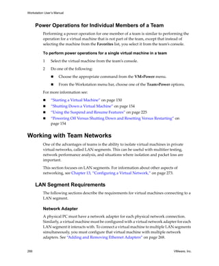Workstation User’s Manual



      Power Operations for Individual Members of a Team
          Performing a power operation for one member of a team is similar to performing the 
          operation for a virtual machine that is not part of the team, except that instead of 
          selecting the machine from the Favorites list, you select it from the team’s console.

          To perform power operations for a single virtual machine in a team

          1     Select the virtual machine from the team’s console.

          2     Do one of the following:

                     Choose the appropriate command from the VM>Power menu. 

                     From the Workstation menu bar, choose one of the Team>Power options.

          For more information see:

                “Starting a Virtual Machine” on page 150
                “Shutting Down a Virtual Machine” on page 154
                “Using the Suspend and Resume Features” on page 225
                “Powering Off Versus Shutting Down and Resetting Versus Restarting” on 
                page 154


Working with Team Networks
          One of the advantages of teams is the ability to isolate virtual machines in private 
          virtual networks, called LAN segments. This can be useful with multitier testing, 
          network performance analysis, and situations where isolation and packet loss are 
          important. 

          This section focuses on LAN segments. For information about other aspects of 
          networking, see Chapter 13, “Configuring a Virtual Network,” on page 273.


      LAN Segment Requirements
          The following sections describe the requirements for virtual machines connecting to a 
          LAN segment.

          Network Adapter
          A physical PC must have a network adapter for each physical network connection. 
          Similarly, a virtual machine must be configured with a virtual network adapter for each 
          LAN segment it interacts with. To connect a virtual machine to multiple LAN segments 
          simultaneously, you must configure that virtual machine with multiple network 
          adapters. See “Adding and Removing Ethernet Adapters” on page 268.


266                                                                                     VMware, Inc.
 