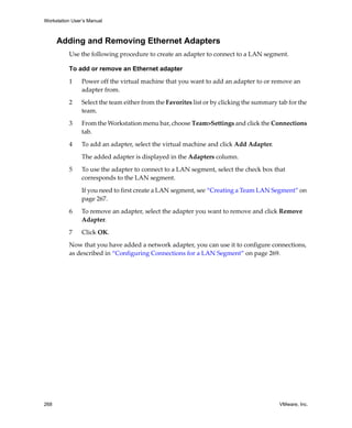 Workstation User’s Manual



      Adding and Removing Ethernet Adapters
          Use the following procedure to create an adapter to connect to a LAN segment. 

          To add or remove an Ethernet adapter

          1     Power off the virtual machine that you want to add an adapter to or remove an 
                adapter from.

          2     Select the team either from the Favorites list or by clicking the summary tab for the 
                team.

          3     From the Workstation menu bar, choose Team>Settings and click the Connections 
                tab. 

          4     To add an adapter, select the virtual machine and click Add Adapter. 

                The added adapter is displayed in the Adapters column. 

          5     To use the adapter to connect to a LAN segment, select the check box that 
                corresponds to the LAN segment. 

                If you need to first create a LAN segment, see “Creating a Team LAN Segment” on 
                page 267.

          6     To remove an adapter, select the adapter you want to remove and click Remove 
                Adapter. 

          7     Click OK.

          Now that you have added a network adapter, you can use it to configure connections, 
          as described in “Configuring Connections for a LAN Segment” on page 269.




268                                                                                        VMware, Inc.
 