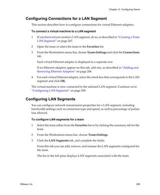 Chapter 12 Configuring Teams



     Configuring Connections for a LAN Segment
          This section describes how to configure connections for virtual Ethernet adapters.

          To connect a virtual machine to a LAN segment

          1    If you have not yet created a LAN segment, do so, as described in “Creating a Team 
               LAN Segment” on page 267.

          2    Open the team or select the team in the Favorites list.

          3    From the Workstation menu bar, choose Team>Settings and click the Connections 
               tab. 

               Each virtual Ethernet adapter is displayed in a separate row. 

               If no Ethernet adapters appear on this tab, add one, as described in “Adding and 
               Removing Ethernet Adapters” on page 268.

          4    For each virtual Ethernet adapter, select the check box that corresponds to the LAN 
               segment and click OK.

          The virtual machine is now connected to the selected LAN segment. Continue on to 
          “Configuring LAN Segments” on page 269.


     Configuring LAN Segments
          You can configure network transmission properties for a LAN segment, including 
          bandwidth settings such as connection type and speed, as well as percentage of packet 
          loss allowed.

          To configure LAN segments for a team

          1    Select the team either from the Favorites list or by clicking the summary tab for the 
               team.

          2    From the Workstation menu bar, choose Team>Settings.

          3    Click the LAN Segments tab, and complete the fields.

               From this tab you can add, remove, and rename the LAN segments configured for 
               the team. 

               The list in the left pane displays LAN segments associated with the team. 




VMware, Inc.                                                                                       269
 