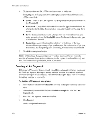 Workstation User’s Manual



          4     Click a name to select the LAN segment you want to configure.

                The right pane displays parameters for the physical properties of the emulated 
                LAN segment link:

                     Name – Name of the LAN segment. To change the name, type a new name in 
                     the Name field.

                     Bandwidth – Drop‐down menu of bandwidths for typical network links. To 
                     change the bandwidth, choose another connection type from the drop‐down 
                     menu.

                     Kbps – Set a custom bandwidth. Changes here are overwritten when you 
                     make a selection from the Bandwidth menu. To change the bandwidth, type 
                     a number into the field.

                     Packet Loss – A specification of the efficiency or faultiness of the link, 
                     measured in the percentage of packets lost from the total number of packets 
                     transmitted. To change the packet loss setting, type a number into the field.

          5     Click OK to save your changes. 

          NOTE   LAN settings changes are ignored by virtual machines that are currently 
          running. Changes to LAN settings become active for a given virtual machine only after 
          that virtual machine is powered on, reset, or resumed.


      Deleting a LAN Segment
          Deleting a LAN segment disconnects all virtual Ethernet adapters that are configured 
          for that LAN segment. When you remove a virtual machine from a team, you must 
          manually configure its disconnected virtual Ethernet adapter if you want to reconnect 
          the virtual machine to a network.

          To delete a LAN segment from a team

          1     Select the team either from the Favorites list or by clicking the summary tab for the 
                team.

          2     From the Workstation menu bar, choose Team>Settings and click the LAN 
                Segments tab.
          3     Select the LAN segment you want to delete.

          4     Click Remove.

                The LAN segment is removed. 




270                                                                                        VMware, Inc.
 