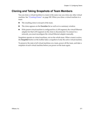 Chapter 12 Configuring Teams



Cloning and Taking Snapshots of Team Members
          You can clone a virtual machine in a team in the same way you clone any other virtual 
          machine. See “Creating Clones” on page 249. When you clone a virtual machine in a 
          team:

               The resulting clone is not part of the team.

               The clone appears on the Favorites list as well as in a summary window.

               If the parent virtual machine is configured for a LAN segment, the virtual Ethernet 
               adapter for that LAN segment on the clone is disconnected. To connect to a 
               network, you must reconfigure the virtual Ethernet adapter manually.

          Snapshots operate on virtual machines, not on the whole team. When a team is active, 
          the Snapshot button on the toolbar takes a snapshot of only the active virtual machine.

          To preserve the state of all virtual machines on a team, power off the team, and take a 
          snapshot of each virtual machine before you power on the team again.




VMware, Inc.                                                                                     271
 
