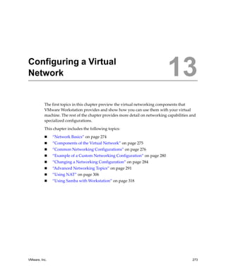 13




Configuring a Virtual
Network                                                                       13
          The first topics in this chapter preview the virtual networking components that 
          VMware Workstation provides and show how you can use them with your virtual 
          machine. The rest of the chapter provides more detail on networking capabilities and 
          specialized configurations.

          This chapter includes the following topics:

               “Network Basics” on page 274
               “Components of the Virtual Network” on page 275
               “Common Networking Configurations” on page 276
               “Example of a Custom Networking Configuration” on page 280
               “Changing a Networking Configuration” on page 284
               “Advanced Networking Topics” on page 291
               “Using NAT” on page 306
               “Using Samba with Workstation” on page 318




VMware, Inc.                                                                                273
 