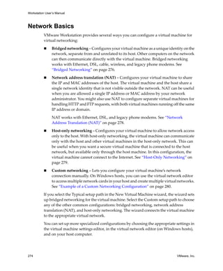 Workstation User’s Manual



Network Basics
          VMware Workstation provides several ways you can configure a virtual machine for 
          virtual networking:

                Bridged networking – Configures your virtual machine as a unique identity on the 
                network, separate from and unrelated to its host. Other computers on the network 
                can then communicate directly with the virtual machine. Bridged networking 
                works with Ethernet, DSL, cable, wireless, and legacy phone modems. See 
                “Bridged Networking” on page 276.

                Network address translation (NAT) – Configures your virtual machine to share 
                the IP and MAC addresses of the host. The virtual machine and the host share a 
                single network identity that is not visible outside the network. NAT can be useful 
                when you are allowed a single IP address or MAC address by your network 
                administrator. You might also use NAT to configure separate virtual machines for 
                handling HTTP and FTP requests, with both virtual machines running off the same 
                IP address or domain. 

                NAT works with Ethernet, DSL, and legacy phone modems. See “Network 
                Address Translation (NAT)” on page 278.

                Host‐only networking – Configures your virtual machine to allow network access 
                only to the host. With host‐only networking, the virtual machine can communicate 
                only with the host and other virtual machines in the host‐only network. This can 
                be useful when you want a secure virtual machine that is connected to the host 
                network, but available only through the host machine. In this configuration, the 
                virtual machine cannot connect to the Internet. See “Host‐Only Networking” on 
                page 279.

                Custom networking – Lets you configure your virtual machine’s network 
                connection manually. On Windows hosts, you can use the virtual network editor 
                to access multiple network cards in your host and create multiple virtual networks. 
                See “Example of a Custom Networking Configuration” on page 280.

          If you select the Typical setup path in the New Virtual Machine wizard, the wizard sets 
          up bridged networking for the virtual machine. Select the Custom setup path to choose 
          any of the other common configurations: bridged networking, network address 
          translation (NAT), and host‐only networking. The wizard connects the virtual machine 
          to the appropriate virtual network. 

          You can set up more specialized configurations by choosing the appropriate settings in 
          the virtual machine settings editor, in the virtual network editor (on Windows hosts), 
          and on your host computer.




274                                                                                      VMware, Inc.
 
