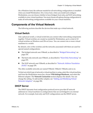 Chapter 13 Configuring a Virtual Network



          On a Windows host, the software needed for all networking configurations is installed 
          when you install Workstation. On a Linux host, when you install and configure 
          Workstation, you can choose whether to have bridged, host‐only, and NAT networking 
          available to your virtual machines: You must choose all options during configuration to 
          make all networking configurations available for your virtual machines.


Components of the Virtual Network
          The following sections describe the devices that make up a virtual network.


     Virtual Switch
          Like a physical switch, a virtual switch lets you connect other networking components 
          together. Virtual switches are created as needed by Workstation, up to a total of 10 
          virtual switches on Windows and 256 on Linux. You can connect one or more virtual 
          machines to a switch.

          By default, a few of the switches and the networks associated with them are used for 
          special named configurations:

               The bridged network uses VMnet0, as described in “Bridged Networking” on 
               page 276.

               The host‐only network uses VMnet1, as described in “Host‐Only Networking” on 
               page 279.

               The NAT network uses VMnet8, as described in “Network Address Translation 
               (NAT)” on page 278.

          The other available networks are named VMnet2, VMnet3, VMnet4, and so on.

          To find out which type of network a virtual machine is using, select the virtual machine, 
          and from the Workstation menu bar, choose VM>Settings>Hardware, and select the 
          Ethernet adapter. The Network Connection section displays the details. You can 
          change the setting. To add another adapter, see “Adding and Modifying Virtual 
          Network Adapters” on page 284.


     DHCP Server
          The DHCP (dynamic host configuration protocol) server provides IP network 
          addresses to virtual machines in configurations that are not bridged to an external 
          network. For example, host‐only and NAT configurations use the DHCP server.




VMware, Inc.                                                                                         275
 