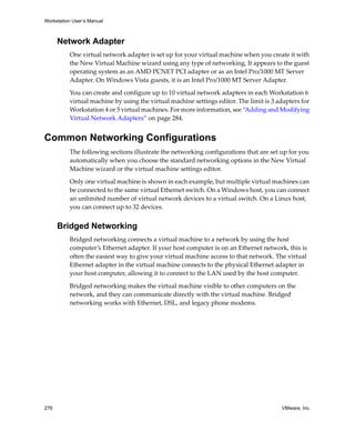 Workstation User’s Manual



      Network Adapter
          One virtual network adapter is set up for your virtual machine when you create it with 
          the New Virtual Machine wizard using any type of networking. It appears to the guest 
          operating system as an AMD PCNET PCI adapter or as an Intel Pro/1000 MT Server 
          Adapter. On Windows Vista guests, it is an Intel Pro/1000 MT Server Adapter.

          You can create and configure up to 10 virtual network adapters in each Workstation 6 
          virtual machine by using the virtual machine settings editor. The limit is 3 adapters for 
          Workstation 4 or 5 virtual machines. For more information, see “Adding and Modifying 
          Virtual Network Adapters” on page 284.


Common Networking Configurations
          The following sections illustrate the networking configurations that are set up for you 
          automatically when you choose the standard networking options in the New Virtual 
          Machine wizard or the virtual machine settings editor. 

          Only one virtual machine is shown in each example, but multiple virtual machines can 
          be connected to the same virtual Ethernet switch. On a Windows host, you can connect 
          an unlimited number of virtual network devices to a virtual switch. On a Linux host, 
          you can connect up to 32 devices.


      Bridged Networking
          Bridged networking connects a virtual machine to a network by using the host 
          computer’s Ethernet adapter. If your host computer is on an Ethernet network, this is 
          often the easiest way to give your virtual machine access to that network. The virtual 
          Ethernet adapter in the virtual machine connects to the physical Ethernet adapter in 
          your host computer, allowing it to connect to the LAN used by the host computer. 

          Bridged networking makes the virtual machine visible to other computers on the 
          network, and they can communicate directly with the virtual machine. Bridged 
          networking works with Ethernet, DSL, and legacy phone modems.




276                                                                                      VMware, Inc.
 