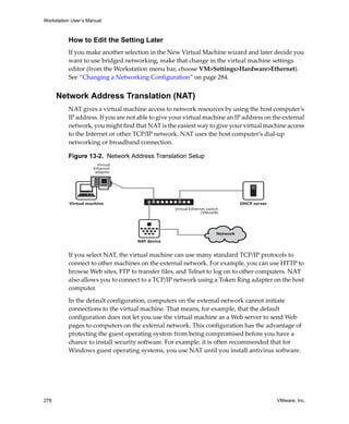Workstation User’s Manual



          How to Edit the Setting Later
          If you make another selection in the New Virtual Machine wizard and later decide you 
          want to use bridged networking, make that change in the virtual machine settings 
          editor (from the Workstation menu bar, choose VM>Settings>Hardware>Ethernet). 
          See “Changing a Networking Configuration” on page 284.


      Network Address Translation (NAT)
          NAT gives a virtual machine access to network resources by using the host computer’s 
          IP address. If you are not able to give your virtual machine an IP address on the external 
          network, you might find that NAT is the easiest way to give your virtual machine access 
          to the Internet or other TCP/IP network. NAT uses the host computer’s dial‐up 
          networking or broadband connection.

          Figure 13-2. Network Address Translation Setup
                       Virtual
                     Ethernet
                      adapter




           Virtual machine                                                       DHCP server
                                                  Virtual Ethernet switch
                                                                (VMnet8)




                                                                       Network
                                    NAT device


          If you select NAT, the virtual machine can use many standard TCP/IP protocols to 
          connect to other machines on the external network. For example, you can use HTTP to 
          browse Web sites, FTP to transfer files, and Telnet to log on to other computers. NAT 
          also allows you to connect to a TCP/IP network using a Token Ring adapter on the host 
          computer. 

          In the default configuration, computers on the external network cannot initiate 
          connections to the virtual machine. That means, for example, that the default 
          configuration does not let you use the virtual machine as a Web server to send Web 
          pages to computers on the external network. This configuration has the advantage of 
          protecting the guest operating system from being compromised before you have a 
          chance to install security software. For example, it is often recommended that for 
          Windows guest operating systems, you use NAT until you install antivirus software.




278                                                                                            VMware, Inc.
 