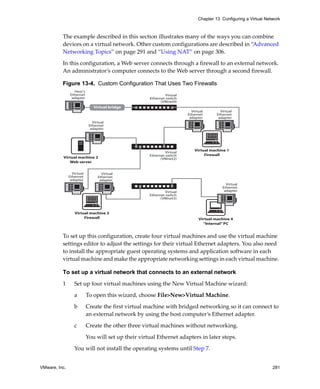 Chapter 13 Configuring a Virtual Network



          The example described in this section illustrates many of the ways you can combine 
          devices on a virtual network. Other custom configurations are described in “Advanced 
          Networking Topics” on page 291 and “Using NAT” on page 306.
          In this configuration, a Web server connects through a firewall to an external network. 
          An administrator’s computer connects to the Web server through a second firewall.

          Figure 13-4. Custom Configuration That Uses Two Firewalls
                  Host's
                Ethernet                                      Virtual
                 adapter                             Ethernet switch
                                                           (VMnet0)
                              Virtual bridge
                                  Bridge
                                                                          Virtual        Virtual
                                                                        Ethernet       Ethernet
                                                                         adapter        adapter
                              Virtual
                            Ethernet
                             adapter




                                                                            Virtual machine 1
                                                              Virtual
                                                     Ethernet switch             Firewall
          Virtual machine 2                                (VMnet2)
             Web server


                 Virtual           Virtual
               Ethernet          Ethernet
                adapter           adapter
                                                                                            Virtual
                                                                                          Ethernet
                                                              Virtual                      adapter
                                                     Ethernet switch
                                                           (VMnet3)



                  Virtual machine 3
                       Firewall                                               Virtual machine 4
                                                                                “Internal” PC          

          To set up this configuration, create four virtual machines and use the virtual machine 
          settings editor to adjust the settings for their virtual Ethernet adapters. You also need 
          to install the appropriate guest operating systems and application software in each 
          virtual machine and make the appropriate networking settings in each virtual machine. 

          To set up a virtual network that connects to an external network

          1       Set up four virtual machines using the New Virtual Machine wizard:

                  a        To open this wizard, choose File>New>Virtual Machine.

                  b        Create the first virtual machine with bridged networking so it can connect to 
                           an external network by using the host computer’s Ethernet adapter.

                  c        Create the other three virtual machines without networking. 

                           You will set up their virtual Ethernet adapters in later steps.

                  You will not install the operating systems until Step 7.


VMware, Inc.                                                                                                      281
 