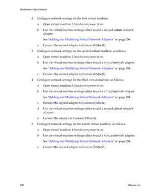 Workstation User’s Manual



          2     Configure network settings for the first virtual machine:

                a    Open virtual machine 1, but do not power it on.

                b    Use the virtual machine settings editor to add a second virtual network 
                     adapter. 

                     See “Adding and Modifying Virtual Network Adapters” on page 284. 

                c    Connect the second adapter to Custom (VMnet2).

          3     Configure network settings for the second virtual machine, as follows:

                a    Open virtual machine 2, but do not power it on.

                b    Use the virtual machine settings editor to add a virtual network adapter.

                     See “Adding and Modifying Virtual Network Adapters” on page 284. 

                c    Connect the second adapter to Custom (VMnet2).

          4     Configure network settings for the third virtual machine, as follows:

                a    Open virtual machine 3, but do not power it on.

                b    Use the virtual machine settings editor to add a virtual network adapter.

                     See “Adding and Modifying Virtual Network Adapters” on page 284. 

                c    Connect the second adapter to Custom (VMnet2).

                d    Use the virtual machine settings editor to add a second virtual network 
                     adapter. 
                e    Connect the adapter to Custom (VMnet3).

          5     Configure network settings for the fourth virtual machine, as follows:

                a    Open virtual machine 4, but do not power it on.

                b    Use the virtual machine settings editor to add a virtual network adapter.

                     See “Adding and Modifying Virtual Network Adapters” on page 284. 

                c    Connect the second adapter to Custom (VMnet3).




282                                                                                      VMware, Inc.
 