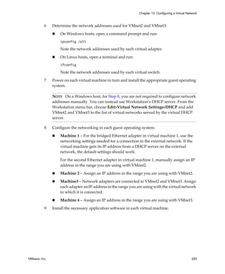 Chapter 13 Configuring a Virtual Network



          6    Determine the network addresses used for VMnet2 and VMnet3:

                   On Windows hosts, open a command prompt and run:
                   ipconfig /all

                   Note the network addresses used by each virtual adapter.

                   On Linux hosts, open a terminal and run:
                   ifconfig

                   Note the network addresses used by each virtual switch.

          7    Power on each virtual machine in turn and install the appropriate guest operating 
               system.

               NOTE   On a Windows host, for Step 8, you are not required to configure network 
               addresses manually. You can instead use Workstation’s DHCP server. From the 
               Workstation menu bar, choose Edit>Virtual Network Settings>DHCP and add 
               VMnet2 and VMnet3 to the list of virtual networks served by the virtual DHCP 
               server. 

          8    Configure the networking in each guest operating system:

                   Machine 1 – For the bridged Ethernet adapter in virtual machine 1, use the 
                   networking settings needed for a connection to the external network. If the 
                   virtual machine gets its IP address from a DHCP server on the external 
                   network, the default settings should work.

                   For the second Ethernet adapter in virtual machine 1, manually assign an IP 
                   address in the range you are using with VMnet2.

                   Machine 2 – Assign an IP address in the range you are using with VMnet2.

                   Machine3 – Network adapters are connected to VMnet2 and VMnet3. Assign 
                   each adapter an IP address in the range you are using with the virtual network 
                   to which it is connected.

                   Machine 4 – Assign an IP address in the range you are using with VMnet3.

          9    Install the necessary application software in each virtual machine.




VMware, Inc.                                                                                        283
 