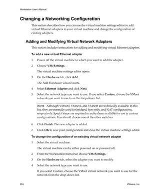 Workstation User’s Manual



Changing a Networking Configuration
          This section describes how you can use the virtual machine settings editor to add 
          virtual Ethernet adapters to your virtual machine and change the configuration of 
          existing adapters. 


      Adding and Modifying Virtual Network Adapters
          This section includes instructions for adding and modifying virtual Ethernet adapters.

          To add a new virtual Ethernet adapter

          1     Power off the virtual machine to which you want to add the adapter.

          2     Choose VM>Settings. 

                The virtual machine settings editor opens. 

          3     On the Hardware tab, click Add. 

                The Add Hardware wizard starts.

          4     Select Ethernet Adapter and click Next.

          5     Select the network type you want to use. If you select Custom, choose the VMnet 
                network you want to use from the drop‐down list.

                NOTE   Although VMnet0, VMnet1, and VMnet8 are technically available in this 
                list, they are normally used for bridged, host‐only, and NAT configurations, 
                respectively. Special steps are required to make them available for use in custom 
                configurations. You should choose one of the other switches.

          6     Click Finish. The new adapter is added.

          7     Click OK to save your configuration and close the virtual machine settings editor.

          To change the configuration of an existing virtual network adapter

          1     Select the virtual machine. 

                The virtual machine can be either powered on or powered off.

          2     From the Workstation menu bar, choose VM>Settings.

          3     On the Hardware tab, select the adapter you want to modify.

          4     Select the network type you want to use. 

                If you select Custom, choose the VMnet virtual network you want to use for the 
                network from the drop‐down list.


284                                                                                     VMware, Inc.
 
