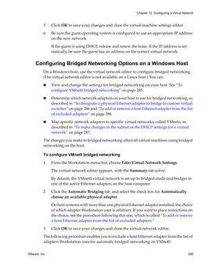 Chapter 13 Configuring a Virtual Network



          5    Click OK to save your changes and close the virtual machine settings editor.

          6    Be sure the guest operating system is configured to use an appropriate IP address 
               on the new network.

               If the guest is using DHCP, release and renew the lease. If the IP address is set 
               statically, be sure the guest has an address on the correct virtual network.


     Configuring Bridged Networking Options on a Windows Host
          On a Windows host, use the virtual network editor to configure bridged networking. 
          (The virtual network editor is not available on a Linux host.) You can:

               View and change the settings for bridged networking on your host. See “To 
               configure VMnet0 bridged networking” on page 285.

               Determine which network adapters on your host to use for bridged networking, as 
               described in “To designate a physical Ethernet adapter to bridge to custom virtual 
               switches” on page 286 and “To add or remove a host Ethernet adapter from the list 
               of excluded adapters” on page 286.

               Map specific network adapters to specific virtual networks, called VMnets, as 
               described in “To make changes to the subnet or the DHCP settings for a virtual 
               network” on page 287.

          The changes you make to bridged networking affect all virtual machines using bridged 
          networking on the host.

          To configure VMnet0 bridged networking

          1    From the Workstation menu bar, choose Edit>Virtual Network Settings. 

               The virtual network editor appears, with the Summary tab active.

               By default, the VMnet0 virtual network is set up in bridged mode and bridges to 
               one of the active Ethernet adapters on the host computer. 

          2    Click the Automatic Bridging tab, and select the check box for Automatically 
               choose an available physical adapter.

               On host systems with more than one physical Ethernet adapter installed, the choice 
               of which adapter Workstation uses is arbitrary. If you want to place restrictions on 
               the choice, see the procedure following this one, which is called “To add or remove 
               a host Ethernet adapter from the list of excluded adapters.”

          3    Click OK to save your changes and close the virtual network editor.

          The following procedure enables you to exclude a host Ethernet adapter from the list of 
          adapters Workstation uses for automatic bridged networking on VMnet0. 


VMware, Inc.                                                                                          285
 